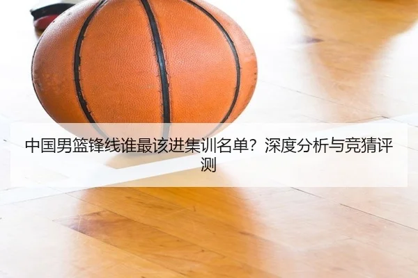 中国男篮锋线谁最该进集训名单？深度分析与竞猜评测