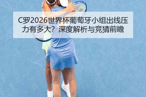 C罗2026世界杯葡萄牙小组出线压力有多大？深度解析与竞猜前瞻